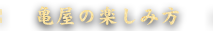 亀屋の楽しみ方